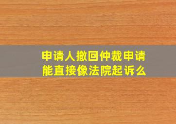 申请人撤回仲裁申请 能直接像法院起诉么